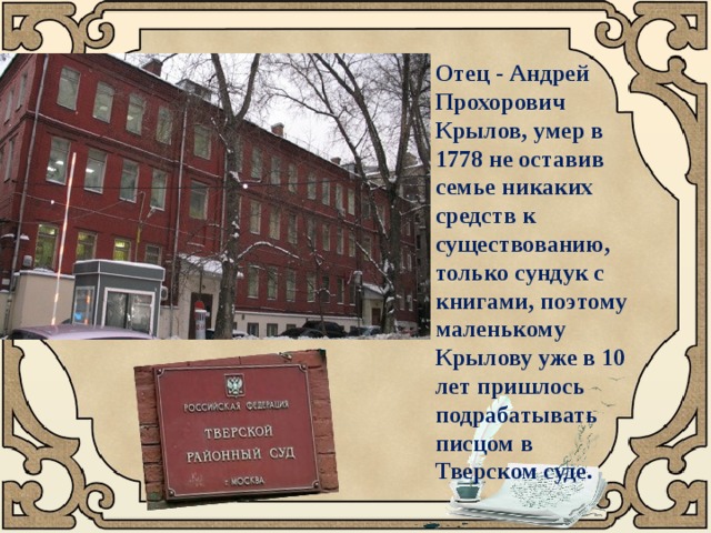 Отец - Андрей Прохорович Крылов, умер в 1778 не оставив семье никаких средств к существованию, только сундук с книгами, поэтому маленькому Крылову уже в 10 лет пришлось подрабатывать писцом в Тверском суде. 