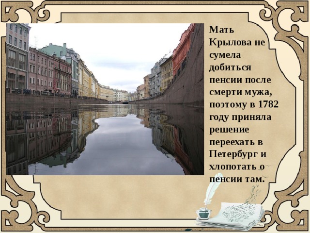 Мать Крылова не сумела добиться пенсии после смерти мужа, поэтому в 1782 году приняла решение переехать в Петербург и хлопотать о пенсии там. 