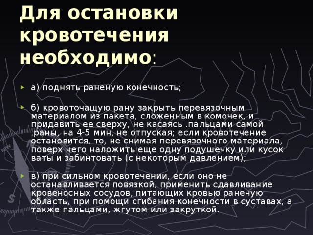 Для остановки кровотечения необходимо :   а) поднять раненую конечность; б) кровоточащую рану закрыть перевязочным материалом из пакета, сложенным в комочек, и придавить ее сверху, не касаясь .пальцами самой .раны, на 4-5 мин, не отпуская; если кровотечение остановится, то, не снимая перевязочного материала, поверх него наложить еще одну подушечку или кусок ваты и забинтовать (с некоторым давлением);   в) при сильном кровотечении, если оно не останавливается повязкой, применить сдавливание кровеносных сосудов, питающих кровью раненую область, при помощи сгибания конечности в суставах, а также пальцами, жгутом или закруткой.    