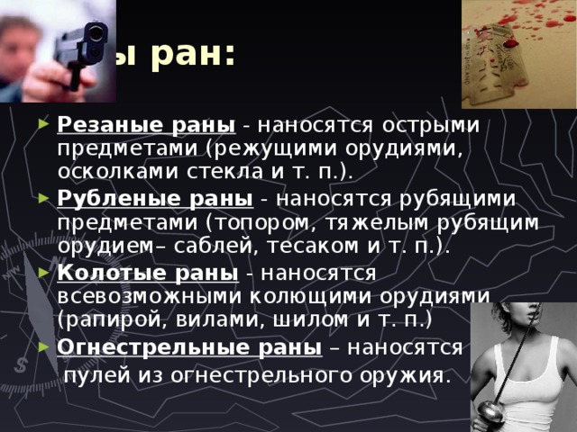 Виды ран: Резаные раны - наносятся острыми предметами (режущими орудиями, осколками стекла и т. п.). Рубленые раны - наносятся рубящими предметами (топором, тяжелым рубящим орудием– саблей, тесаком и т. п.). Колотые раны - наносятся всевозможными колющими орудиями (рапирой, вилами, шилом и т. п.) Огнестрельные раны – наносятся  пулей из огнестрельного оружия. 