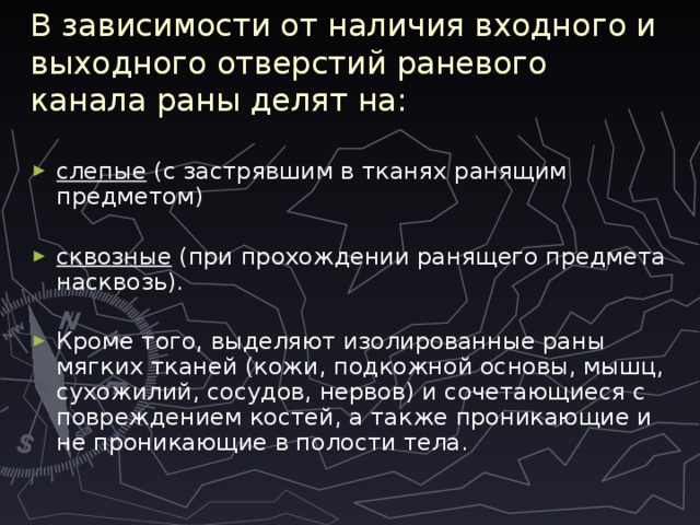 В зависимости от наличия входного и выходного отверстий раневого канала раны делят на: слепые (с застрявшим в тканях ранящим предметом) сквозные (при прохождении ранящего предмета насквозь). Кроме того, выделяют изолированные раны мягких тканей (кожи, подкожной основы, мышц, сухожилий, сосудов, нервов) и сочетающиеся с повреждением костей, а также проникающие и не проникающие в полости тела. 