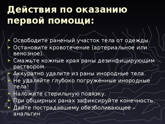Действия по оказанию первой помощи: Освободите раненый участок тела от одежды. Остановите кровотечение (артериальное или венозное). Смажьте кожные края раны дезинфицирующим раствором. Аккуратно удалите из раны инородные тела. Не удаляйте глубоко погружённые инородные тела! Наложите стерильную повязку. При обширных ранах зафиксируйте конечность. Дайте пострадавшему обезболивающее – анальгин 