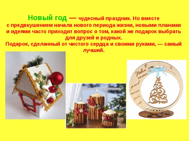Новый год  — чудесный праздник. Но вместе с предвкушением начала нового периода жизни, новыми планами и идеями часто приходит вопрос о том, какой же подарок выбрать для друзей и родных.  Подарок, сделанный от чистого сердца и своими руками, — самый лучший. 