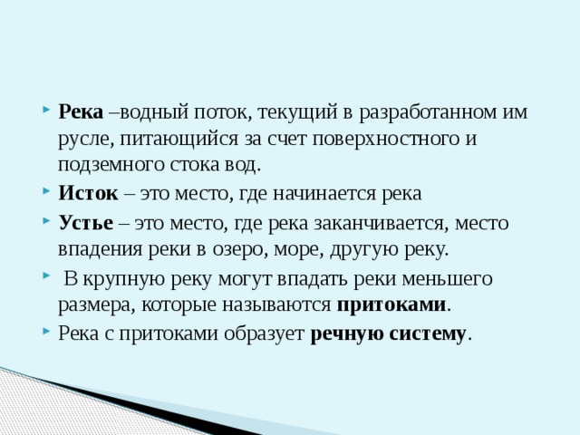 Река –водный поток, текущий в разработанном им русле, питающийся за счет поверхностного и подземного стока вод. Исток – это место, где начинается река Устье – это место, где река заканчивается, место впадения реки в озеро, море, другую реку.  В крупную реку могут впадать реки меньшего размера, которые называются притоками . Река с притоками образует речную систему . 