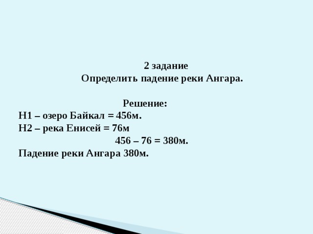  2 задание  Определить падение реки Ангара.   Решение:  Н1 – озеро Байкал = 456м.  Н2 – река Енисей = 76м  456 – 76 = 380м.  Падение реки Ангара 380м.   