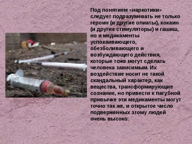 Под понятием «наркотики» следует подразумевать не только героин (и другие опиаты), кокаин (и другие стимуляторы) и гашиш, но и медикаменты успокаивающего, обезболивающего и возбуждающего действия, которые тоже могут сделать человека зависимым. Их воздействие носит не такой скандальный характер, как вещества, трансформирующие сознание, но привести к пагубной привычке эти медикаменты могут точно так же, и открытое число подверженных этому людей очень высоко. 