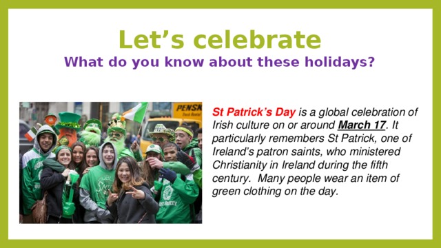 Let’s celebrate  What do you know about these holidays? St Patrick’s Day is a global celebration of Irish culture on or around March 17 . It particularly remembers St Patrick, one of Ireland’s patron saints, who ministered Christianity in Ireland during the fifth century.   Many people wear an item of green clothing on the day.  