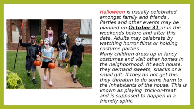 Halloween is usually celebrated amongst family and friends . Parties and other events may be planned on October 31 or in the weekends before and after this date. Adults may celebrate by watching horror films or holding costume parties.  Many children dress up in fancy costumes and visit other homes in the neighborhood. At each house, they demand sweets, snacks or a small gift. If they do not get this, they threaten to do some harm to the inhabitants of the house. This is known as playing 'trick-or-treat' and is supposed to happen in a friendly spirit.   