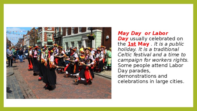 May Day or Labor Day   usually celebrated on the  1st May  . It is a public holiday. It is a traditional Celtic festival and a time to campaign for workers rights.  Some people attend Labor Day parades, demonstrations and celebrations in large cities. 