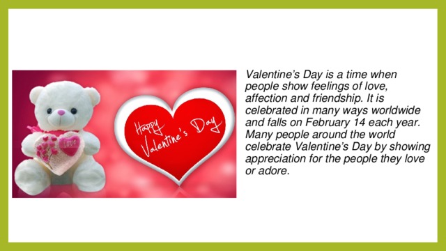 Valentine’s Day is a time when people show feelings of love, affection and friendship. It is celebrated in many ways worldwide and falls on February 14 each year. Many people around the world celebrate Valentine’s Day by showing appreciation for the people they love or adore.  