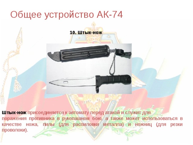 Общее устройство АК-74 10. Штык-нож Штык-нож  присоединяется к автомату перед атакой и служит для поражения противника в рукопашном бою, а также может использоваться в качестве ножа, пилы (для распиловки металла) и ножниц (для резки проволоки). 