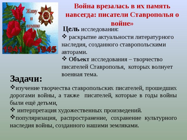 Война врезалась в их память навсегда: писатели Ставрополья о войне»  Цель  исследования:  раскрытие актуальности литературного наследия, созданного ставропольскими авторами.  Объект исследования – творчество писателей Ставрополья, которых волнует военная тема. Задачи: