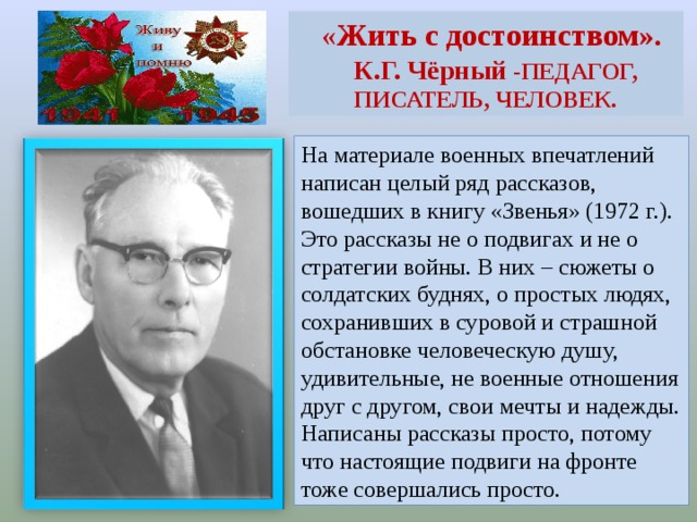 « Жить с достоинством».  К.Г. Чёрный - ПЕДАГОГ, ПИСАТЕЛЬ, ЧЕЛОВЕК. На материале военных впечатлений написан целый ряд рассказов, вошедших в книгу «Звенья» (1972 г.). Это рассказы не о подвигах и не о стратегии войны. В них – сюжеты о солдатских буднях, о простых людях, сохранивших в суровой и страшной обстановке человеческую душу, удивительные, не военные отношения друг с другом, свои мечты и надежды. Написаны рассказы просто, потому что настоящие подвиги на фронте тоже совершались просто.