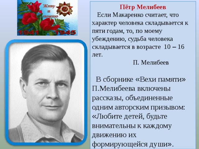 Пётр Мелибеев  Если Макаренко считает, что характер человека складывается к пяти годам, то, по моему убеждению, судьба человека складывается в возрасте 10 – 16 лет .  П. Мелибеев   В сборнике « Вехи памяти » П.Мелибеева включены рассказы, объединенные одним авторским призывом: « Любите детей, будьте внимательны к каждому движению их формирующейся души » .