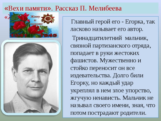 « Вехи памяти ». Рассказ П. Мелибеева «Живите!»  Главный герой его - Егорка, так ласково называет его автор.  Тринадцатилетний мальчик, связной партизанского отряда, попадает в руки жестоких фашистов. Мужественно и стойко переносит он все издевательства. Долго били Егорку, но каждый удар укреплял в нем злое упорство, жгучую ненависть. Мальчик не называл своего имени, зная, что потом пострадают родители.