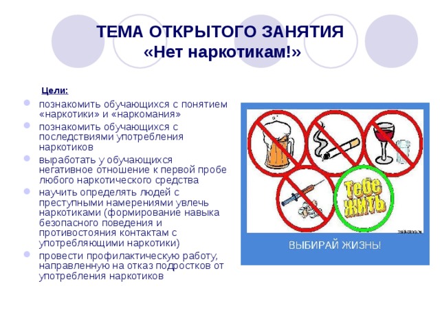 ТЕМА ОТКРЫТОГО ЗАНЯТИЯ  «Нет наркотикам!»  Цели:  познакомить обучающихся с понятием «наркотики» и «наркомания» познакомить обучающихся с последствиями употребления наркотиков выработать у обучающихся негативное отношение к первой пробе любого наркотического средства научить определять людей с преступными намерениями увлечь наркотиками (формирование навыка безопасного поведения и противостояния контактам с употребляющими наркотики) провести профилактическую работу, направленную на отказ подростков от употребления наркотиков 