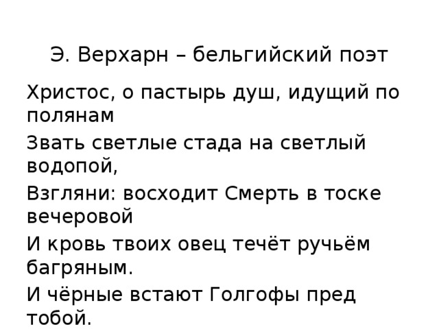  Э. Верхарн – бельгийский поэт Христос, о пастырь душ, идущий по полянам Звать светлые стада на светлый водопой, Взгляни: восходит Смерть в тоске вечеровой И кровь твоих овец течёт ручьём багряным. И чёрные встают Голгофы пред тобой. 