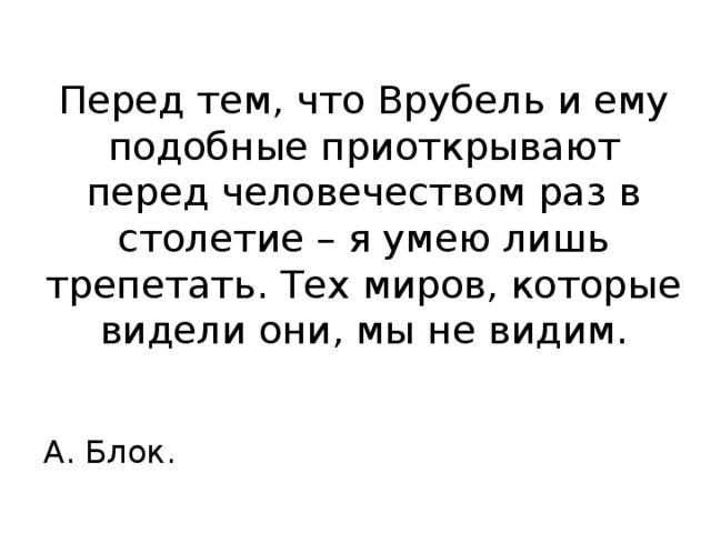 Перед тем, что Врубель и ему подобные приоткрывают перед человечеством раз в столетие – я умею лишь трепетать. Тех миров, которые видели они, мы не видим.  А. Блок. 