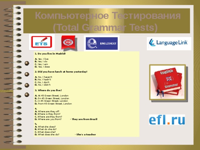  Компьютерное Тестирования (Total Grammar Tests)   1. Do you live in Madrid?    A. Yes, I live  B. Yes, I do  C. Yes, I am  D. Yes, I does 2. Did you have lunch at home yesterday?    A. No, I haven't  B. No, I hadn't  C. No, I don't  D. No, I didn't 3. Where do you live?    A. At 45 Green Street, London  B. On 45 Green Street, London  C. In 45 Green Street, London  D. From 45 Green Street, London 4.  A. Where are they of?  B. Where is they from?  C. Where are they from?  D. Where are you from?            - They are from Brazil 5.  A. What she does?  B. What do she do?  C. What does she?  D. What does she do?                      - She's a teacher 