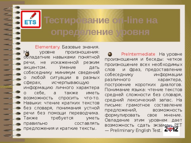 Тестирование on-line на определение уровня  Elementary. Базовые знания. На уровне произношения: обладатние навыками понятной речи, не искаженной резким акцентом. Умение дать собеседнику минимум сведений о любой ситуации в разных сферах, исчерпывающую информацию личного характера о себе, а также иметь возможность спросить что-то. Навыки: чтение кратких текстов без словаря, понимания устной речи без помощи переводчика. Также требуется уметь правильно составлять предложения и краткие тексты.  PreIntermediate На уровне произношения и беседы: четкое произношение всех необходимых слов и фраз, предоставление собеседнику информации различного характера, построение коротких диалогов. Понимание языка: чтение текстов средней сложности без словаря, средний лексический запас. На письме: грамотное составление предложений, возможность формулировать свое мнение. Овладение этим уровнем дает возможность сдать экзамен PET — Preliminary English Test. 