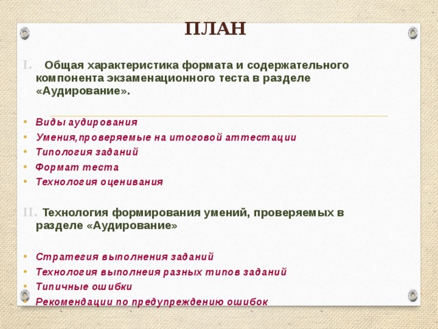 План I. Общая характеристика формата и содержательного компонента экзаменационного теста в разделе «Аудирование».  Виды аудирования Умения,проверяемые на итоговой аттестации Типология заданий Формат теста Технология оценивания  II. Технология формирования умений, проверяемых в разделе «Аудирование»  Стратегия выполнения заданий Технология выполнеия разных типов заданий Типичные ошибки Рекомендации по предупреждению ошибок  