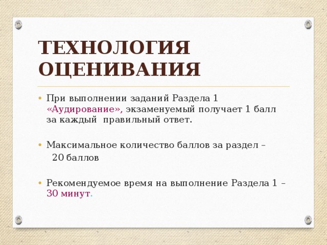 Технология оценивания При выполнении заданий Раздела 1  «Аудирование», экзаменуемый получает 1 балл за каждый правильный ответ. Максимальное количество баллов за раздел –  20 баллов Рекомендуемое время на выполнение Раздела 1 –  30 минут .  