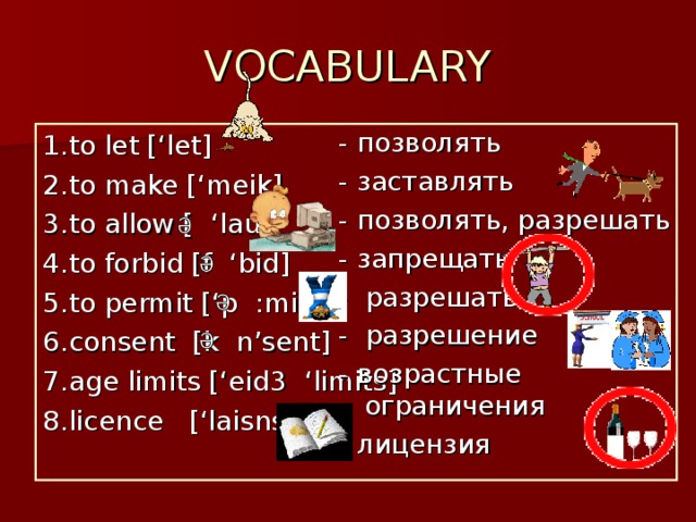 VOCABULARY - позволять - заставлять - позволять, разрешать - запрещать - разрешать - разрешение - возрастные ограничения - лицензия 1. to let [‘let] 2. to make [‘meik] 3. to allow [ ‘lau] 4. to forbid [f ‘bid] 5. to permit [‘p  :mit] 6. consent [k n’sent] 7. age limits [‘eid 3 ‘limits] 8. licence [‘laisns] 