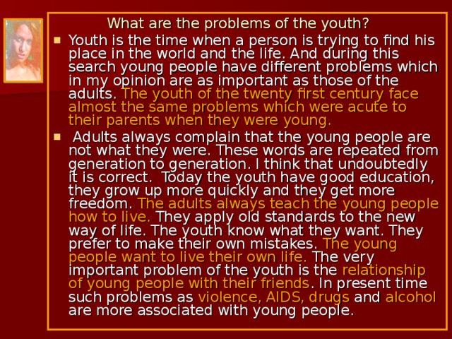  What are the problems of the youth? Youth is the time when a person is trying to find his place in the world and the life. And during this search young people have different problems which in my opinion are as important as those of the adults. The youth of the twenty first century face almost the same problems which were acute to their parents when they were young.  Adults always complain that the young people are not what they were. These words are repeated from generation to generation. I think that undoubtedly it is correct. Today the youth have good education, they grow up more quickly and they get more freedom. The adults always teach the young people how to live. They apply old standards to the new way of life. The youth know what they want. They prefer to make their own mistakes. The young people want to live their own life. The very important problem of the youth is the relationship of young people with their friends. In present time such problems as violence, AIDS, drugs and alcohol are more associated with young people. 