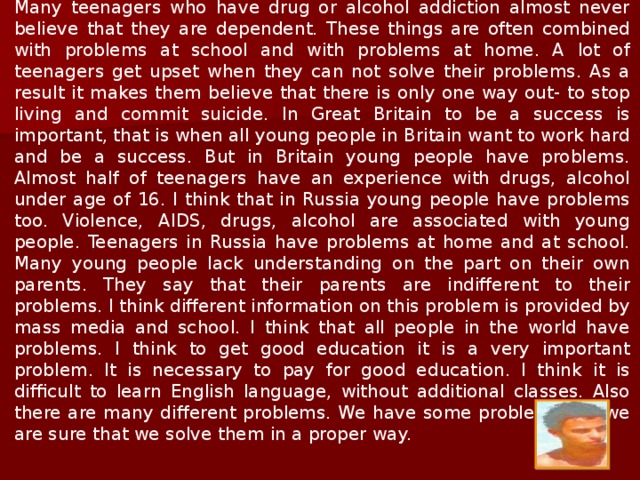  What are the problems of the youth? Youth is the time when a person is trying to find his place in the world and the life. And during this search young people have different problems which in my opinion are as important as those of the adults. The youth of the twenty first century face almost the same problems which were acute to their parents when they were young.  Adults always complain that the young people are not what they were. These words are repeated from generation to generation. I think that undoubtedly it is correct. Today the youth have good education, they grow up more quickly and they get more freedom. The adults always teach the young people how to live. They apply old standards to the new way of life. The youth know what they want. They prefer to make their own mistakes. The young people want to live their own life. The very important problem of the youth is the relationship of young people with their friends . In present time such problems as violence, AIDS, drugs and alcohol are more associated with young people. 