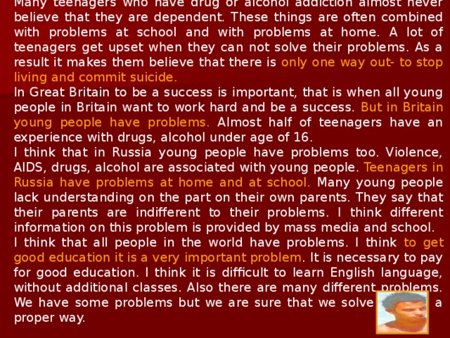 Many teenagers who have drug or alcohol addiction almost never believe that they are dependent. These things are often combined with problems at school and with problems at home. A lot of teenagers get upset when they can not solve their problems. As a result it makes them believe that there is only one way out- to stop living and commit suicide. In Great Britain to be a success is important, that is when all young people in Britain want to work hard and be a success. But in Britain young people have problems. Almost half of teenagers have an experience with drugs, alcohol under age of 16. I think that in Russia young people have problems too. Violence, AIDS, drugs, alcohol are associated with young people. Teenagers in Russia have problems at home and at school. Many young people lack understanding on the part on their own parents. They say that their parents are indifferent to their problems. I think different information on this problem is provided by mass media and school. I think that all people in the world have problems. I think to get good education it is a very important problem. It is necessary to pay for good education. I think it is difficult to learn English language, without additional classes. Also there are many different problems. We have some problems but we are sure that we solve them in a proper way. 