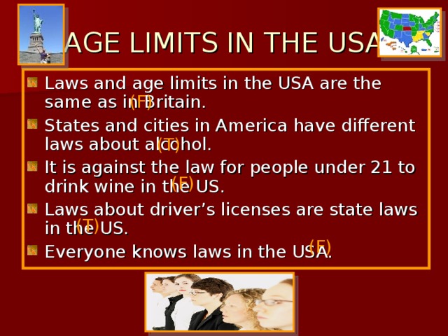 AGE LIMITS IN THE USA Laws and age limits in the USA are the same as in Britain. States and cities in America have different laws about alcohol. It is against the law for people under 21 to drink wine in the US. Laws about driver’s licenses are state laws in the US. Everyone knows laws in the USA. ( F) (T) (F) (T) (F) 