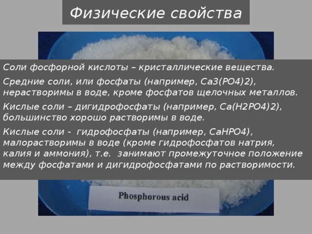 Физические свойства Соли фосфорной кислоты – кристаллические вещества. Средние соли, или фосфаты (например, Са3(РО4)2), нерастворимы в воде, кроме фосфатов щелочных металлов. Кислые соли – дигидрофосфаты (например, Са(Н2РО4)2), большинство хорошо растворимы в воде. Кислые соли - гидрофосфаты (например, СаНРО4), малорастворимы в воде (кроме гидрофосфатов натрия, калия и аммония), т.е. занимают промежуточное положение между фосфатами и дигидрофосфатами по растворимости. 