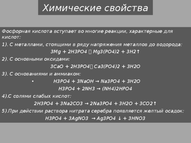 Химические свойства Фосфорная кислота вступает во многие реакции, характерные для кислот: 1). С металлами, стоящими в ряду напряжения металлов до водорода: 3Mg + 2H3PO4  Mg3(PO4)2 + 3H2↑ 2). С основными оксидами: 3CaO + 2H3PO4 Сa3(PO4)2 + 3H2O 3). С основаниями и аммиаком: H3PO4 + 3NaOH → Na3PO4 + 3H2O H3PO4 + 2NH3 → (NH4)2HPO4 4).С солями слабых кислот: 2H3PO4 + 3Na2CO3 → 2Na3PO4 + 3H2O + 3CO2↑ 5).При действии раствора нитрата серебра появляется желтый осадок: H3PO4 + 3AgNO3 → Ag3PO4 ↓ + 3HNO3 