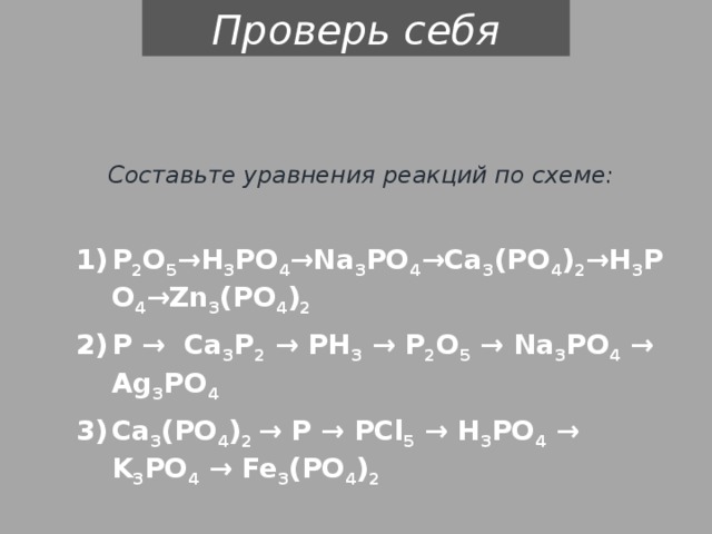 Проверь себя Составьте уравнения реакций по схеме: Р 2 О 5 →Н 3 РО 4 →Na 3 PO 4 →Ca 3 (PO 4 ) 2 →H 3 PO 4 →Zn 3 (PO 4 ) 2 P → Ca 3 P 2 → PH 3 → Р 2 О 5 → Na 3 PO 4 → Ag 3 PO 4 Ca 3 (PO 4 ) 2 → P → PCl 5 → Н 3 РО 4 → K 3 PO 4 → Fe 3 (PO 4 ) 2 