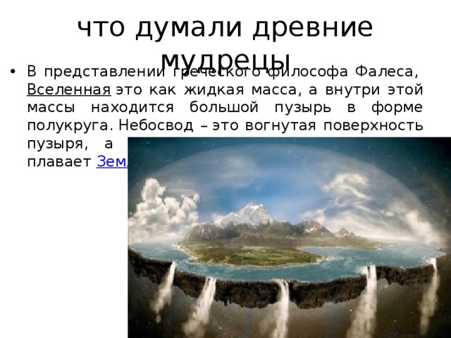 что думали древние мудрецы В представлении греческого философа Фалеса,  Вселенная  это как жидкая масса, а внутри этой массы находится большой пузырь в форме полукруга. Небосвод – это вогнутая поверхность пузыря, а на плоской нижней поверхности плавает  Земля . 