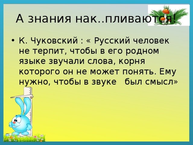А знания нак..пливаются! К. Чуковский : « Русский человек не терпит, чтобы в его родном языке звучали слова, корня которого он не может понять. Ему нужно, чтобы в звуке был смысл» 
