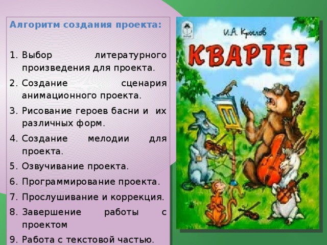 Алгоритм создания проекта:   Выбор литературного произведения для проекта. Создание сценария анимационного проекта. Рисование героев басни и их различных форм. Создание мелодии для проекта. Озвучивание проекта. Программирование проекта. Прослушивание и коррекция. Завершение работы с проектом Работа с текстовой частью. 