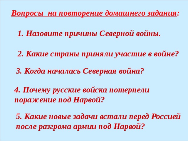 Вопросы на повторение домашнего задания : 1. Назовите причины Северной войны. 2. Какие страны приняли участие в войне? 3. Когда началась Северная война? 4. Почему русские войска потерпели поражение под Нарвой? 5. Какие новые задачи встали перед Россией после разгрома армии под Нарвой? 