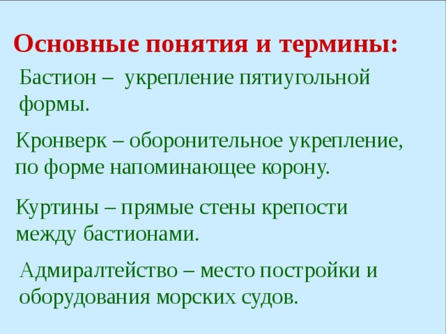 Основные понятия и термины: Бастион – укрепление пятиугольной формы. Кронверк – оборонительное укрепление, по форме напоминающее корону. Куртины – прямые стены крепости между бастионами. Адмиралтейство – место постройки и оборудования морских судов. 