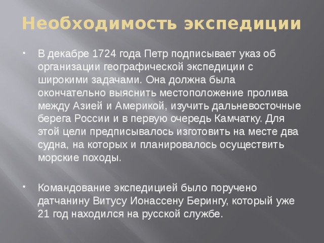 Необходимость экспедиции В декабре 1724 года Петр подписывает указ об организации географической экспедиции с широкими задачами. Она должна была окончательно выяснить местоположение пролива между Азией и Америкой, изучить дальневосточные берега России и в первую очередь Камчатку. Для этой цели предписывалось изготовить на месте два судна, на которых и планировалось осуществить морские походы. Командование экспедицией было поручено датчанину Витусу Ионассену Берингу, который уже 21 год находился на русской службе. 