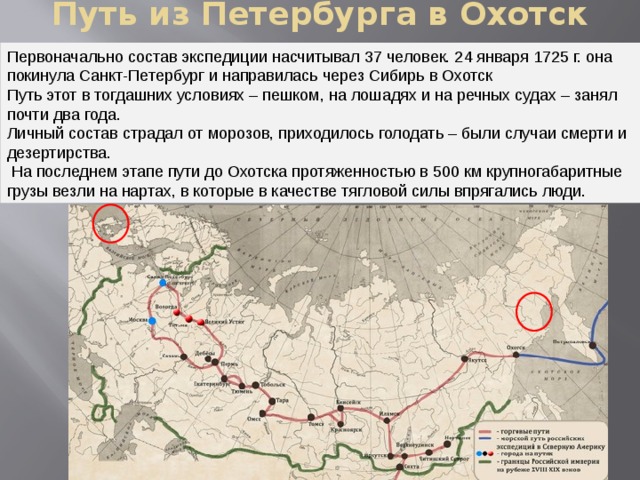 Путь из Петербурга в Охотск Первоначально состав экспедиции насчитывал 37 человек. 24 января 1725 г. она покинула Санкт-Петербург и направилась через Сибирь в Охотск Путь этот в тогдашних условиях – пешком, на лошадях и на речных судах – занял почти два года. Личный состав страдал от морозов, приходилось голодать – были случаи смерти и дезертирства.  На последнем этапе пути до Охотска протяженностью в 500 км крупногабаритные грузы везли на нартах, в которые в качестве тягловой силы впрягались люди. 