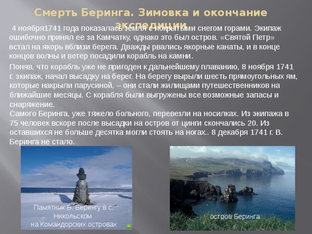 Смерть Беринга. Зимовка и окончание экспедиции  4 ноября1741 года показалась земля с покрытыми снегом горами. Экипаж ошибочно принял ее за Камчатку, однако это был остров. «Святой Петр» встал на якорь вблизи берега. Дважды рвались якорные канаты, и в конце концов волны и ветер посадили корабль на камни . Поняв, что корабль уже не пригоден к дальнейшему плаванию, 8 ноября 1741 г. экипаж, начал высадку на берег. На берегу вырыли шесть прямоугольных ям, которые накрыли парусиной, – они стали жилищами путешественников на ближайшие месяцы. С корабля были выгружены все возможные запасы и снаряжение. Самого Беринга, уже тяжело больного, перевезли на носилках. Из экипажа в 75 человек вскоре после высадки на остров от цинги скончались 20. Из оставшихся не больше десятка могли стоять на ногах.. 8 декабря 1741 г. В. Беринга не стало.  Памятник В. Берингу в с. Никольском  на Командорских островах остров Беринга 