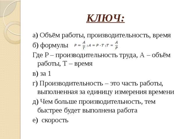 КЛЮЧ: а) Объём работы, производительность, время б) формулы Где P – производительность труда, А – объём работы, Т – время в) за 1 г) Производительность – это часть работы, выполненная за единицу измерения времени д) Чем больше производительность, тем быстрее будет выполнена работа е) скорость 