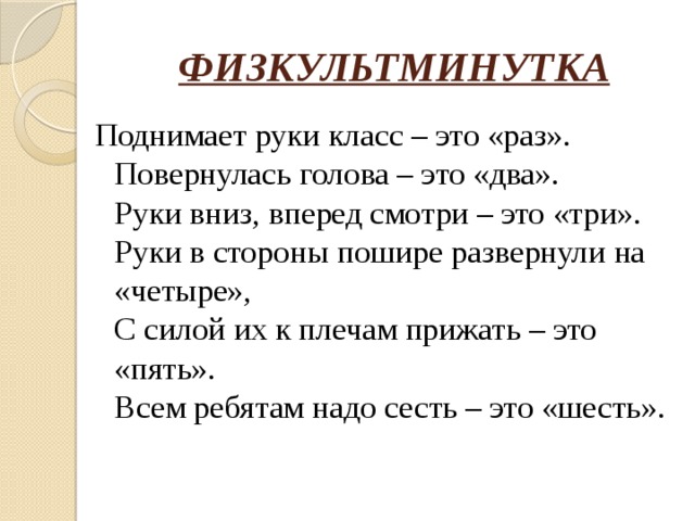 ФИЗКУЛЬТМИНУТКА Поднимает руки класс – это «раз».  Повернулась голова – это «два».  Руки вниз, вперед смотри – это «три».  Руки в стороны пошире развернули на «четыре»,  С силой их к плечам прижать – это «пять».  Всем ребятам надо сесть – это «шесть». 