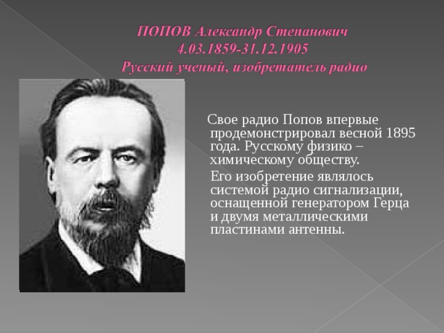    Свое радио Попов впервые продемонстрировал весной 1895 года. Русскому физико – химическому обществу.  Его изобретение являлось системой радио сигнализации, оснащенной генератором Герца и двумя металлическими пластинами антенны. 