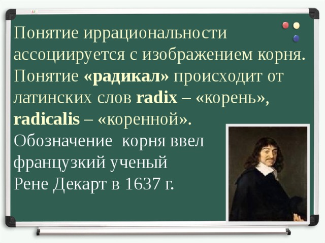 Понятие иррациональности ассоциируется с изображением корня. Понятие «радикал» происходит от латинских слов radix – «корень», radicalis – «коренной». Обозначение корня ввел французкий ученый Рене Декарт в 1637 г. 