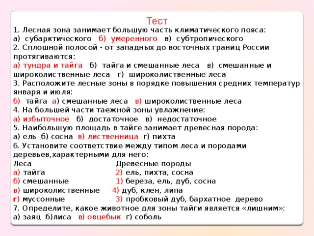 Тест 1. Лесная зона занимает большую часть климатического пояса: а) субарктического б) умеренного в) субтропического 2. Сплошной полосой - от западных до восточных границ России протягиваются: а) тундра и тайга б) тайга и смешанные леса в) смешанные и широколиственные леса г) широколиственные леса 3. Расположите лесные зоны в порядке повышения средних температур января и июля: б) тайга а ) смешанные леса в) широколиственные леса 4. На большей части таежной зоны увлажнение: а) избыточное б) достаточное в) недостаточное 5. Наибольшую площадь в тайге занимает древесная порода: а) ель б) сосна в) лиственница г) пихта 6. Установите соответствие между типом леса и породами деревьев,характерными для него: Леса  Древесные породы а) тайга  2) ель, пихта, сосна б) смешанные   1) береза, ель, дуб, сосна в) широколиственные   4) дуб, клен, липа  г ) муссонные  3) пробковый дуб, бархатное дерево 7. Определите, какое животное для зоны тайги является «лишним»: а) заяц б)лиса   в) овцебык г) соболь 