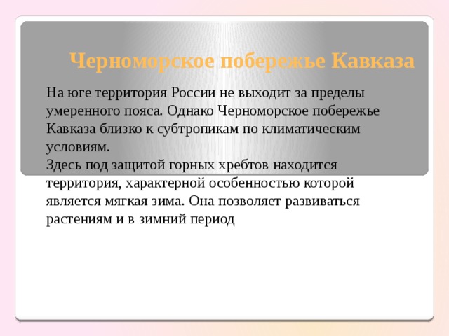 Черноморское побережье Кавказа На юге территория России не выходит за пределы умеренного пояса. Однако Черноморское побережье Кавказа близко к субтропикам по климатическим условиям. Здесь под защитой горных хребтов находится территория, характерной особенностью которой является мягкая зима. Она позволяет развиваться растениям и в зимний период 