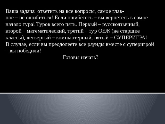 Ваша задача: ответить на все вопросы, самое глав- ное – не ошибиться! Если ошибётесь – вы вернётесь в самое начало тура! Туров всего пять. Первый – русскоязычный, второй – математический, третий – тур ОБЖ (не старшие классы), четвертый – компьютерный, пятый – СУПЕРИГРА! В случае, если вы преодолеете все раунды вместе с суперигрой – вы победили! Готовы начать? 