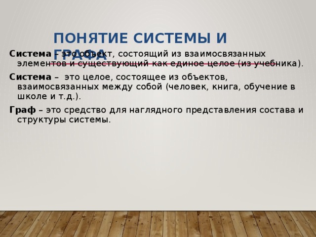 Понятие СИСТЕМЫ и ГРАФА Система – это объект, состоящий из взаимосвязанных элементов и существующий как единое целое (из учебника). Система – это целое, состоящее из объектов, взаимосвязанных между собой (человек, книга, обучение в школе и т.д.). Граф – это средство для наглядного представления состава и структуры системы. 